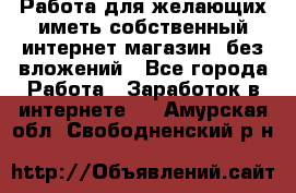  Работа для желающих иметь собственный интернет магазин, без вложений - Все города Работа » Заработок в интернете   . Амурская обл.,Свободненский р-н